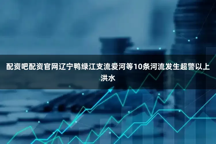 配资吧配资官网辽宁鸭绿江支流爱河等10条河流发生超警以上洪水