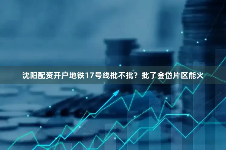 沈阳配资开户地铁17号线批不批？批了金岱片区能火