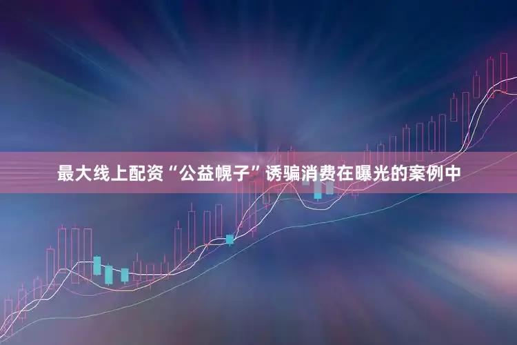 最大线上配资“公益幌子”诱骗消费在曝光的案例中