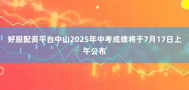 好股配资平台中山2025年中考成绩将于7月17日上午公布