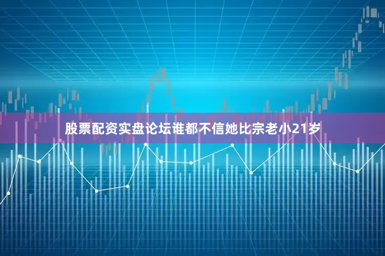 股票配资实盘论坛谁都不信她比宗老小21岁