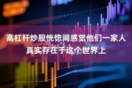 高杠杆炒股恍惚间感觉他们一家人真实存在于这个世界上