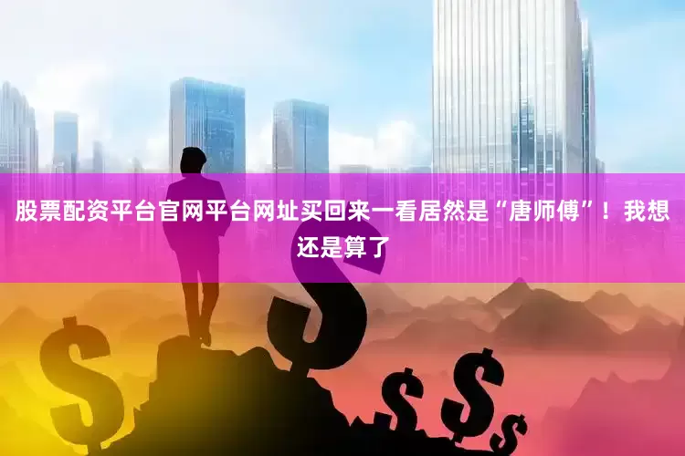 股票配资平台官网平台网址买回来一看居然是“唐师傅”！我想还是算了