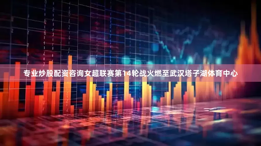 专业炒股配资咨询女超联赛第14轮战火燃至武汉塔子湖体育中心