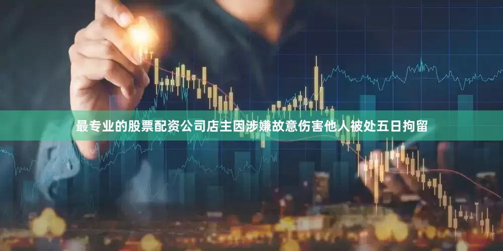 最专业的股票配资公司店主因涉嫌故意伤害他人被处五日拘留