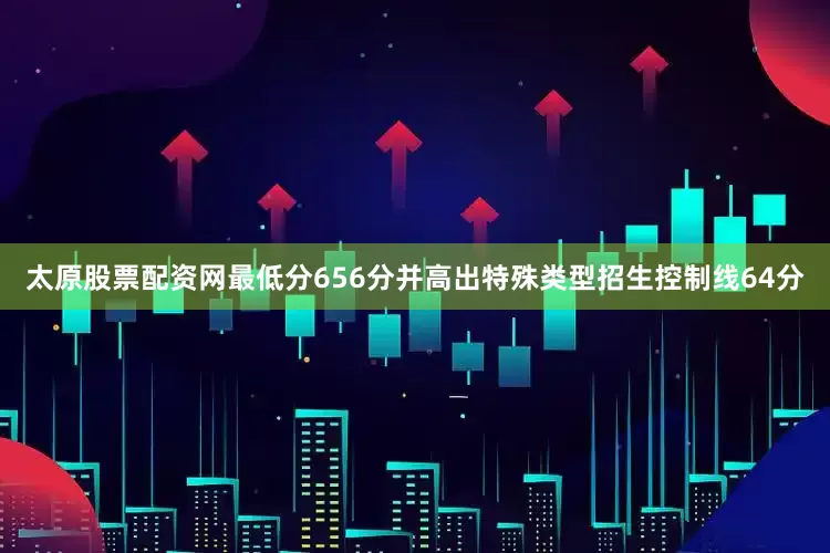 太原股票配资网最低分656分并高出特殊类型招生控制线64分